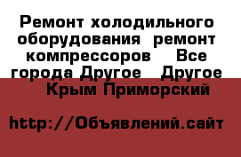 Ремонт холодильного оборудования, ремонт компрессоров. - Все города Другое » Другое   . Крым,Приморский